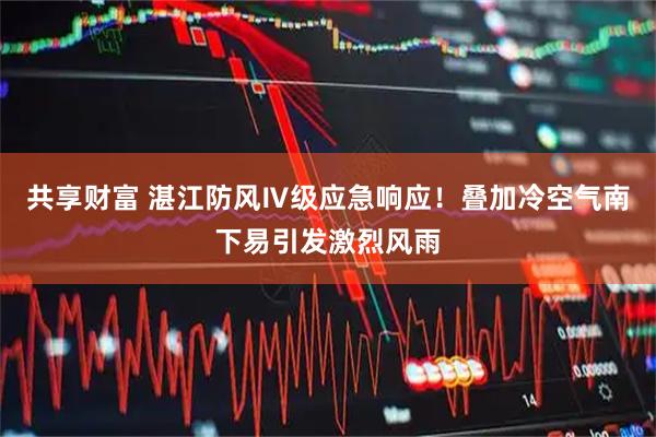 共享财富 湛江防风Ⅳ级应急响应！叠加冷空气南下易引发激烈风雨