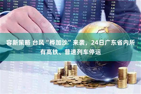 容新策略 台风“桦加沙”来袭，24日广东省内所有高铁、普速列车停运
