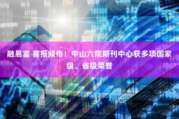 融易富 喜报频传！中山六院期刊中心获多项国家级、省级荣誉