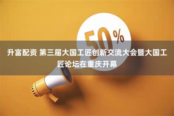 升富配资 第三届大国工匠创新交流大会暨大国工匠论坛在重庆开幕