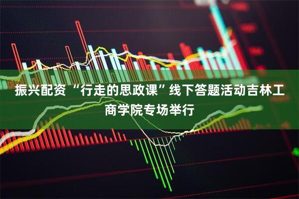 振兴配资 “行走的思政课”线下答题活动吉林工商学院专场举行