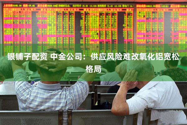 银铺子配资 中金公司：供应风险难改氧化铝宽松格局