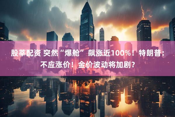 股莘配资 突然“爆舱” 飙涨近100%！特朗普：不应涨价！金价波动将加剧？