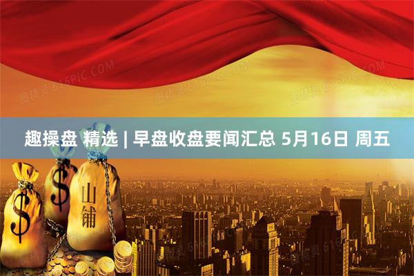趣操盘 精选 | 早盘收盘要闻汇总 5月16日 周五