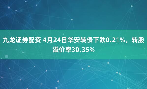 九龙证券配资 4月24日华安转债下跌0.21%，转股溢价率30.35%