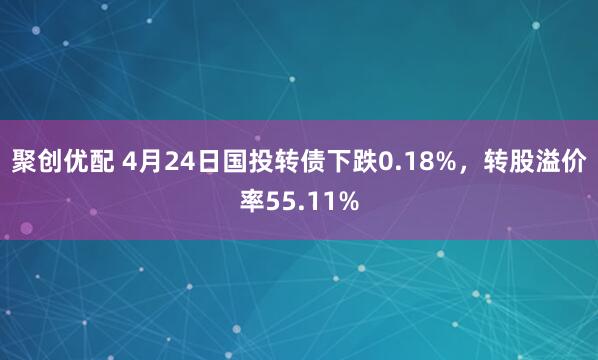 聚创优配 4月24日国投转债下跌0.18%，转股溢价率55.11%