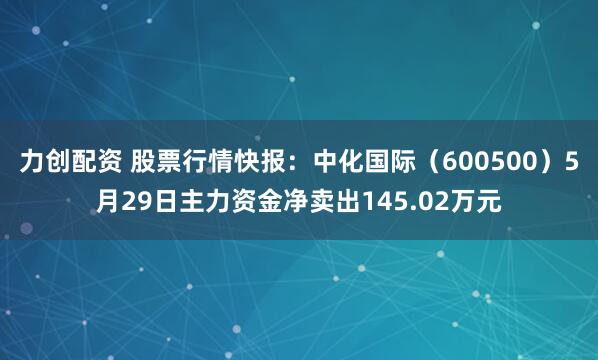 力创配资 股票行情快报：中化国际（600500）5月29日主力资金净卖出145.02万元