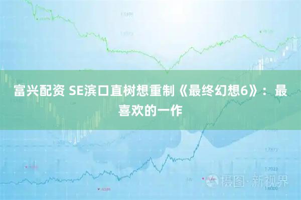 富兴配资 SE滨口直树想重制《最终幻想6》：最喜欢的一作
