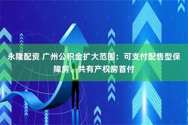 永隆配资 广州公积金扩大范围：可支付配售型保障房、共有产权房首付