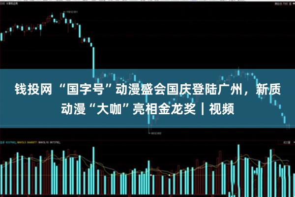 钱投网 “国字号”动漫盛会国庆登陆广州，新质动漫“大咖”亮相金龙奖｜视频