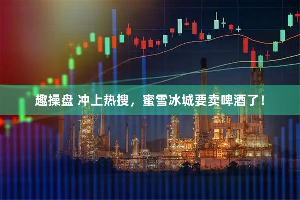 趣操盘 冲上热搜，蜜雪冰城要卖啤酒了！