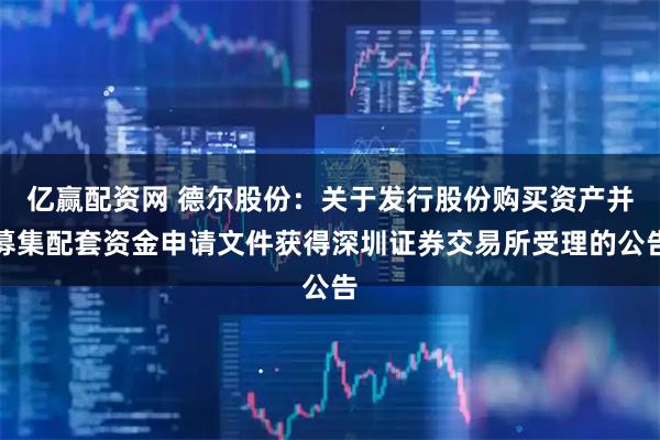 亿赢配资网 德尔股份:关于发行股份购买资产并募集配套资金申请文件获得深圳证券交易所受理的公告