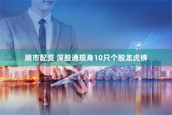 顺市配资 深股通现身10只个股龙虎榜