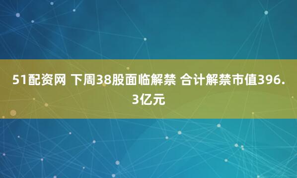 51配资网 下周38股面临解禁 合计解禁市值396.3亿元