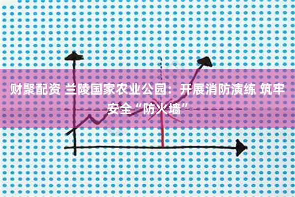 财聚配资 兰陵国家农业公园:开展消防演练 筑牢安全“防火墙”