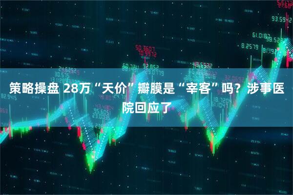 策略操盘 28万“天价”瓣膜是“宰客”吗?涉事医院回应了