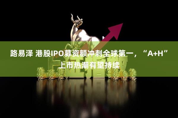 路易泽 港股IPO募资额冲刺全球第一,“A+H”上市热潮有望持续
