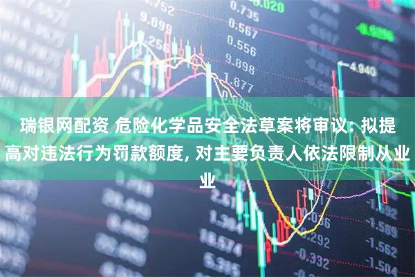 瑞银网配资 危险化学品安全法草案将审议: 拟提高对违法行为罚款额度, 对主要负责人依法限制从业