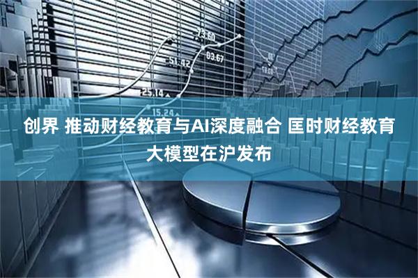 创界 推动财经教育与AI深度融合 匡时财经教育大模型在沪发布