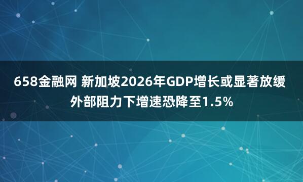 658金融网 新加坡2026年GDP增长或显著放缓 外部阻力下增速恐降至1.5%