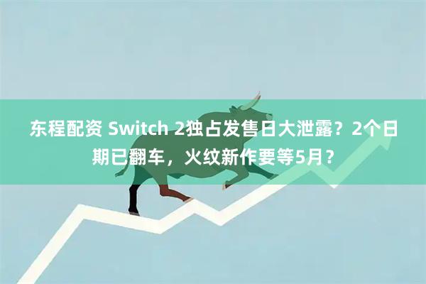 东程配资 Switch 2独占发售日大泄露？2个日期已翻车，火纹新作要等5月？