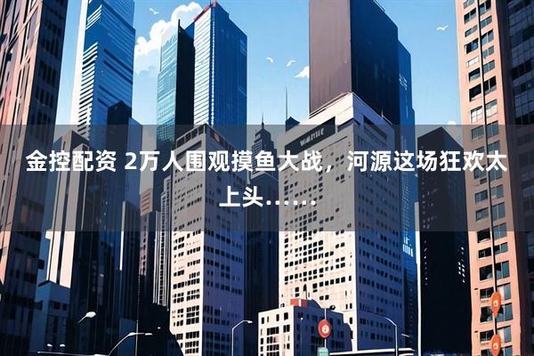金控配资 2万人围观摸鱼大战，河源这场狂欢太上头……