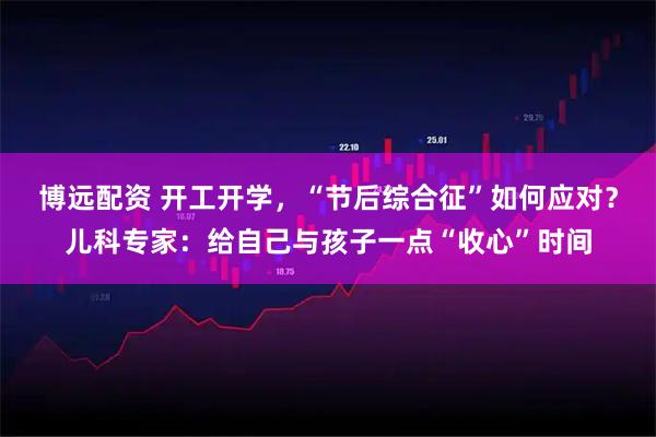 博远配资 开工开学,“节后综合征”如何应对?儿科专家:给自己与孩子一点“收心”时间