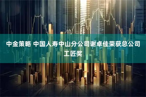 中金策略 中国人寿中山分公司谢卓佳荣获总公司工匠奖