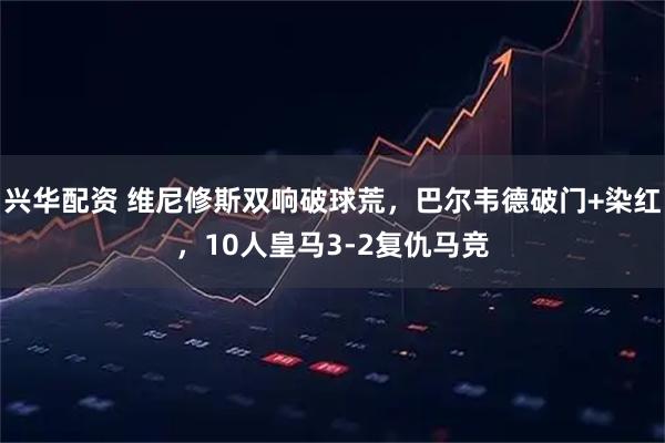 兴华配资 维尼修斯双响破球荒，巴尔韦德破门+染红，10人皇马3-2复仇马竞