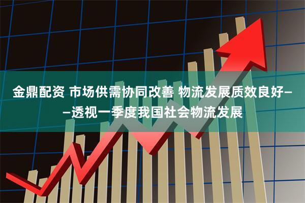 金鼎配资 市场供需协同改善 物流发展质效良好——透视一季度我国社会物流发展